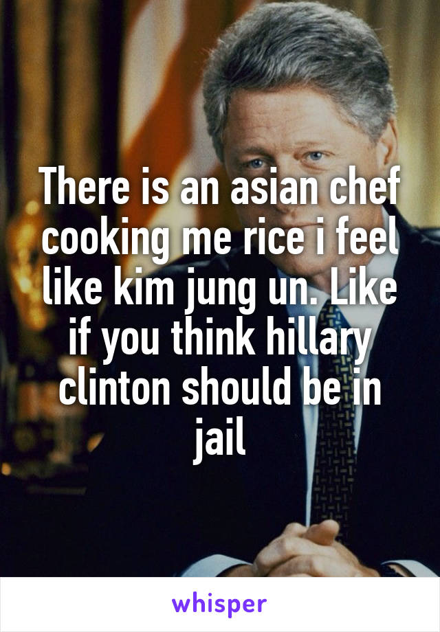 There is an asian chef cooking me rice i feel like kim jung un. Like if you think hillary clinton should be in jail