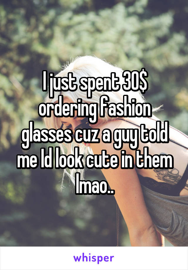 I just spent 30$ ordering fashion glasses cuz a guy told me Id look cute in them lmao..