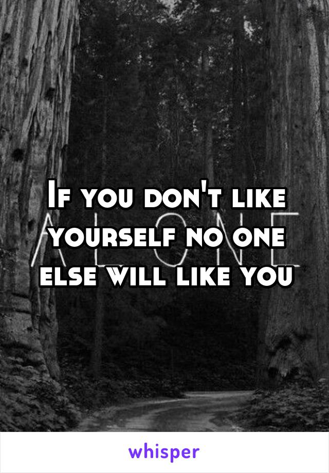 If you don't like yourself no one else will like you