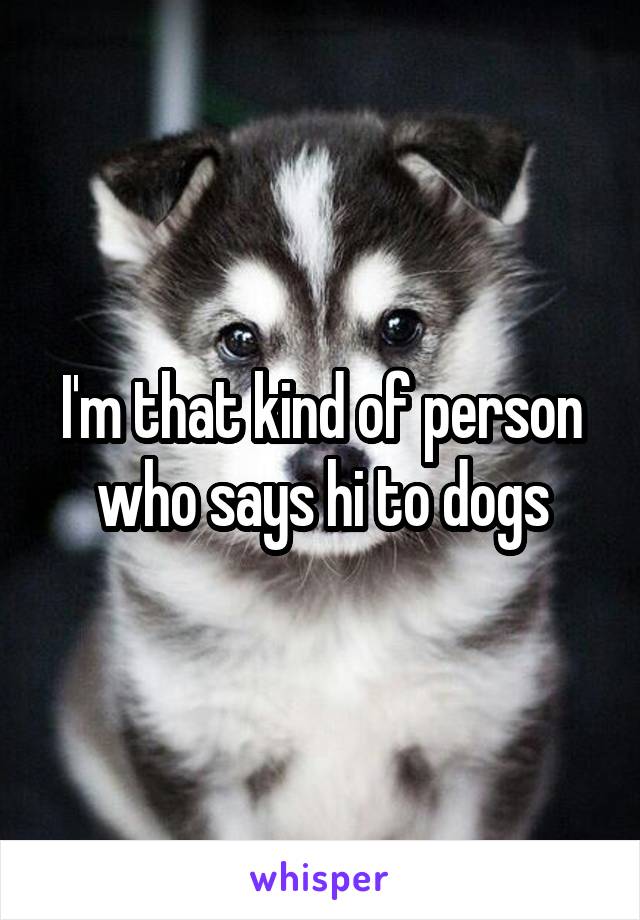 I'm that kind of person who says hi to dogs