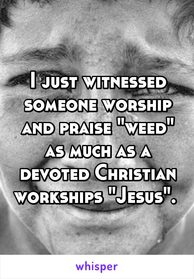 I just witnessed someone worship and praise "weed" as much as a devoted Christian workships "Jesus". 