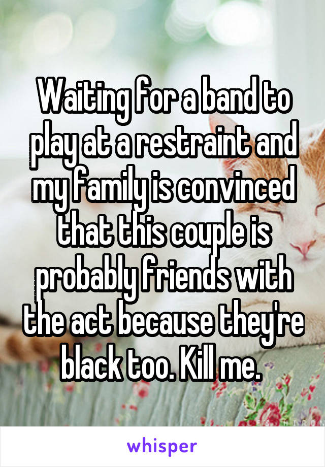 Waiting for a band to play at a restraint and my family is convinced that this couple is probably friends with the act because they're black too. Kill me. 