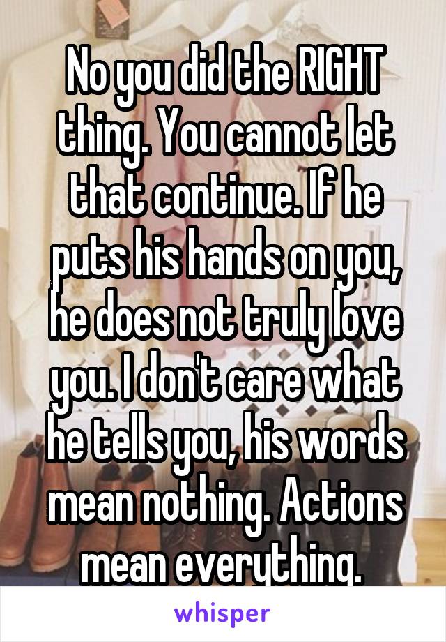 No you did the RIGHT thing. You cannot let that continue. If he puts his hands on you, he does not truly love you. I don't care what he tells you, his words mean nothing. Actions mean everything. 