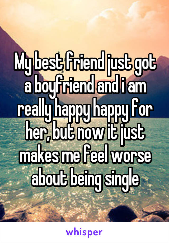 My best friend just got a boyfriend and i am really happy happy for her, but now it just makes me feel worse about being single