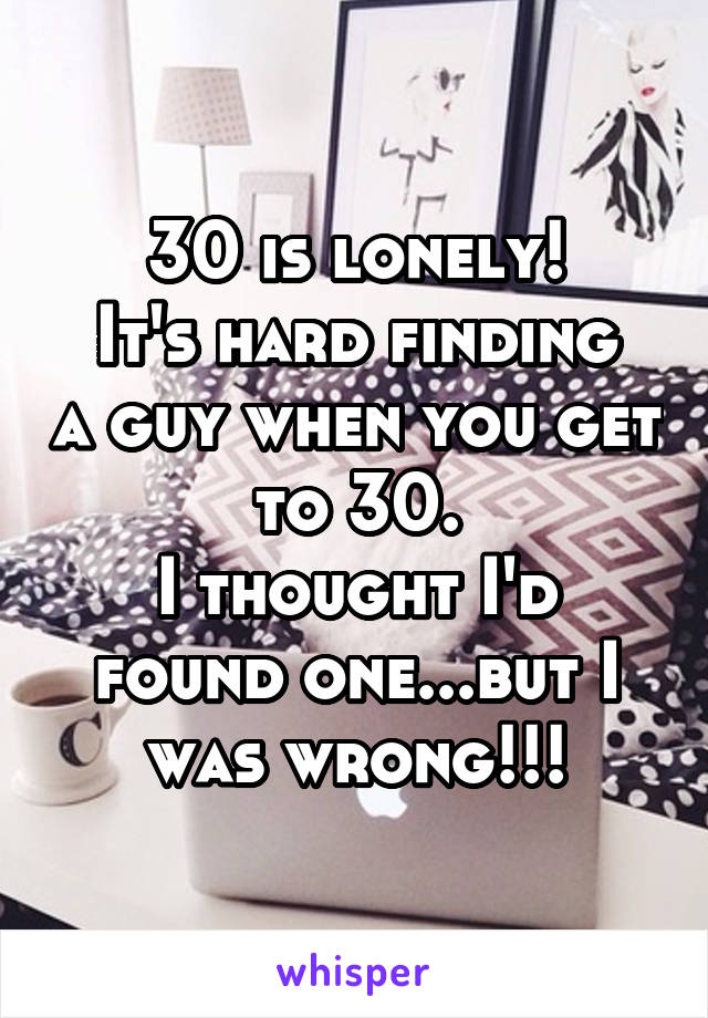 30 is lonely!
It's hard finding a guy when you get to 30.
I thought I'd found one...but I was wrong!!!