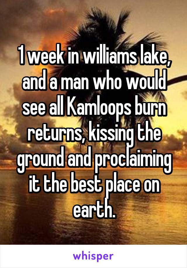 1 week in williams lake, and a man who would see all Kamloops burn returns, kissing the ground and proclaiming it the best place on earth.