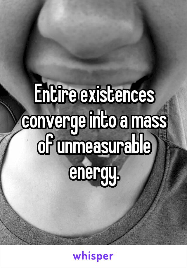 Entire existences converge into a mass of unmeasurable energy.