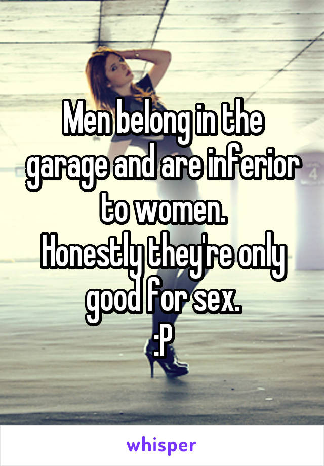 Men belong in the garage and are inferior to women.
Honestly they're only good for sex.
:P