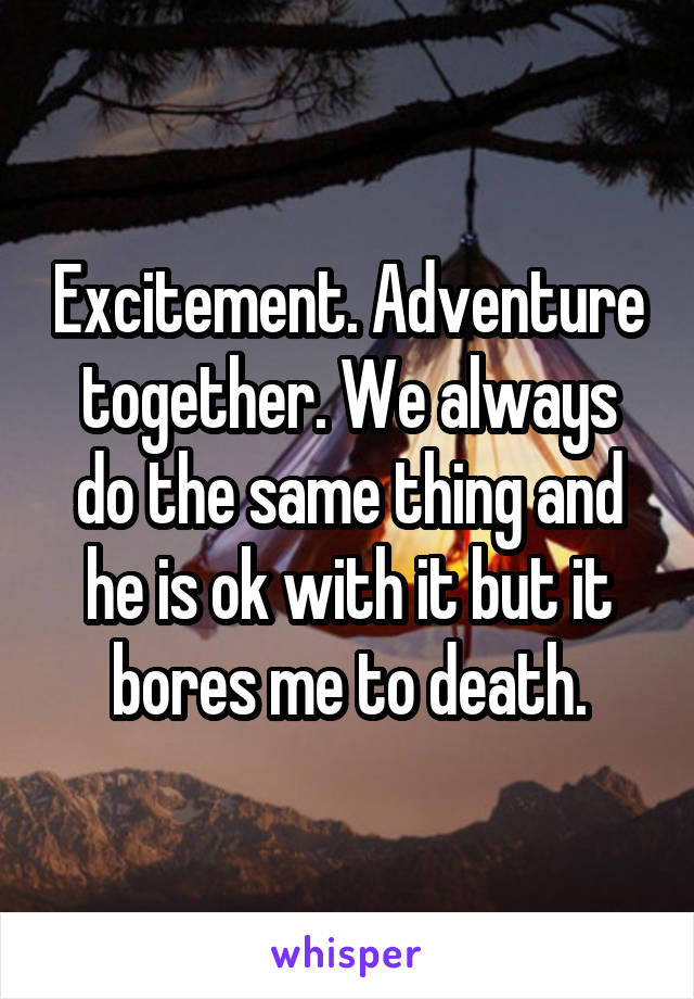 Excitement. Adventure together. We always do the same thing and he is ok with it but it bores me to death.