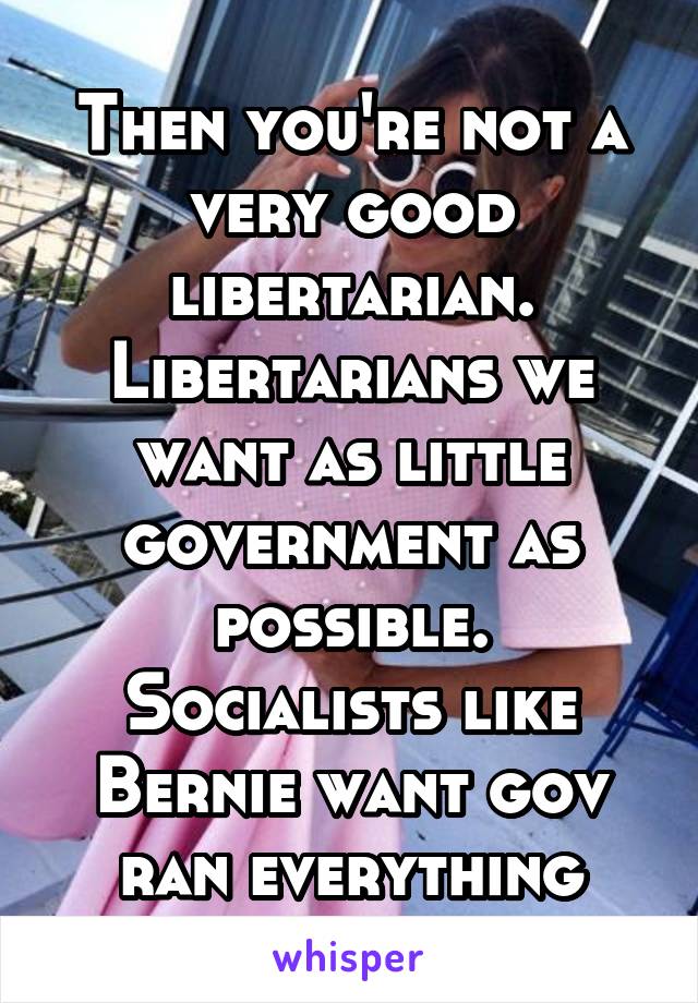 Then you're not a very good libertarian. Libertarians we want as little government as possible. Socialists like Bernie want gov ran everything