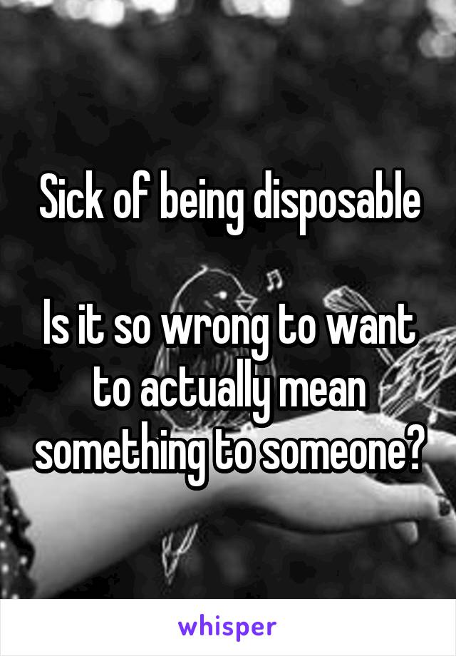 Sick of being disposable

Is it so wrong to want to actually mean something to someone?