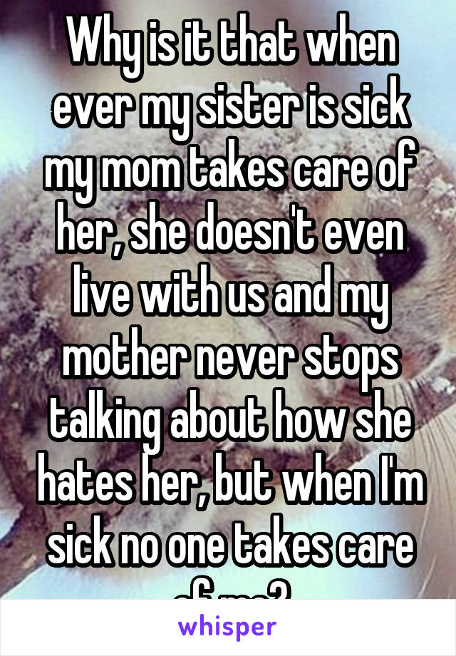 Why is it that when ever my sister is sick my mom takes care of her, she doesn't even live with us and my mother never stops talking about how she hates her, but when I'm sick no one takes care of me?