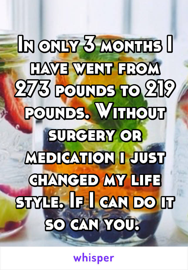 In only 3 months I have went from 273 pounds to 219 pounds. Without surgery or medication i just changed my life style. If I can do it so can you. 