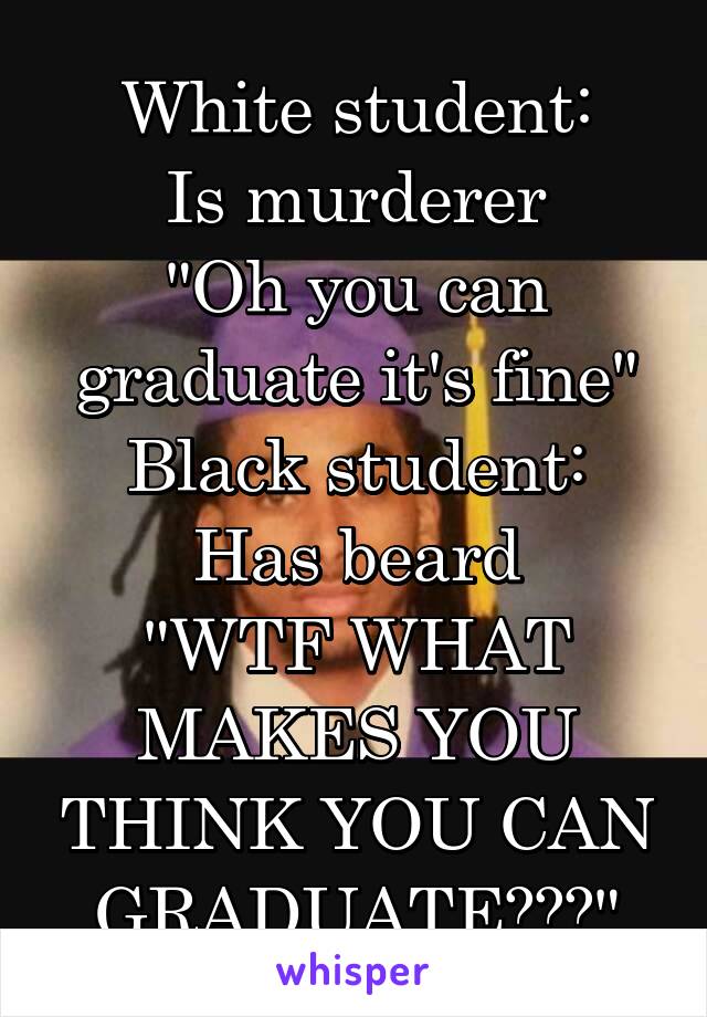 White student:
Is murderer
"Oh you can graduate it's fine"
Black student:
Has beard
"WTF WHAT MAKES YOU THINK YOU CAN GRADUATE???"