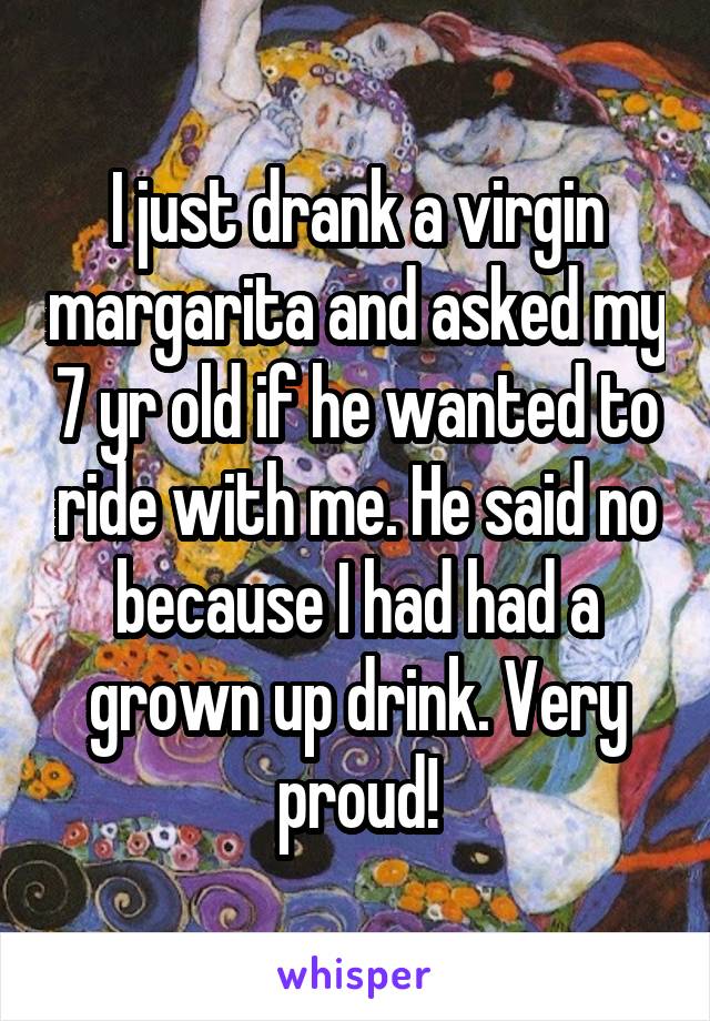 I just drank a virgin margarita and asked my 7 yr old if he wanted to ride with me. He said no because I had had a grown up drink. Very proud!