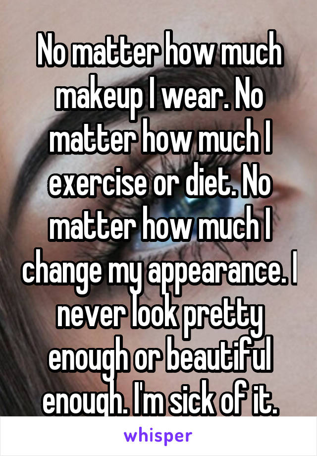 No matter how much makeup I wear. No matter how much I exercise or diet. No matter how much I change my appearance. I never look pretty enough or beautiful enough. I'm sick of it.