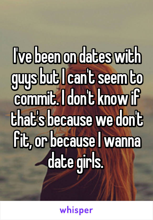 I've been on dates with guys but I can't seem to commit. I don't know if that's because we don't fit, or because I wanna date girls. 