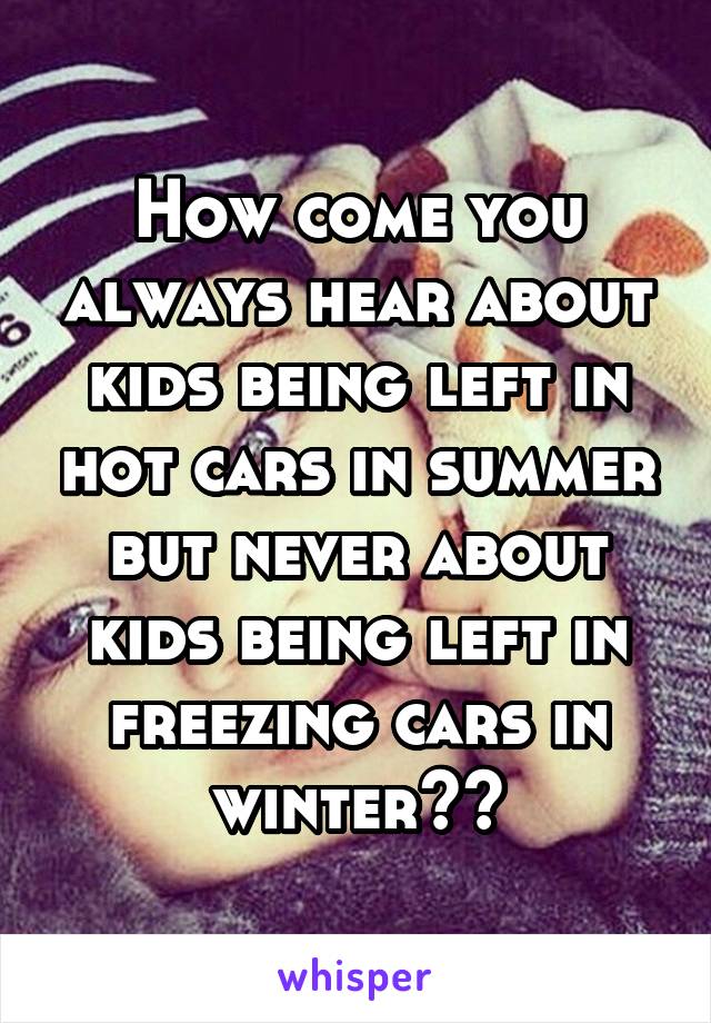 How come you always hear about kids being left in hot cars in summer but never about kids being left in freezing cars in winter??