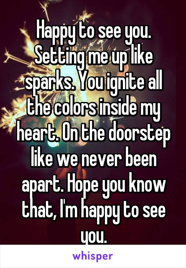 Happy to see you. Setting me up like sparks. You ignite all the colors inside my heart. On the doorstep like we never been apart. Hope you know that, I'm happy to see you.