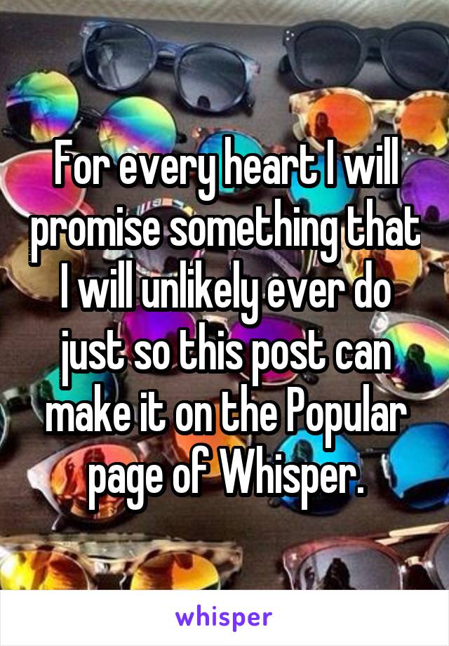 For every heart I will promise something that I will unlikely ever do just so this post can make it on the Popular page of Whisper.