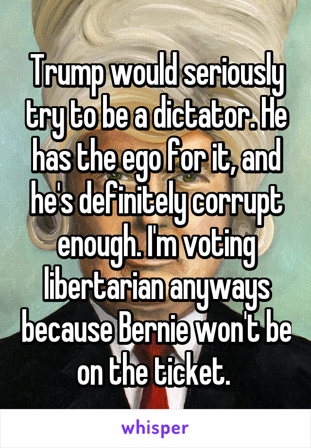 Trump would seriously try to be a dictator. He has the ego for it, and he's definitely corrupt enough. I'm voting libertarian anyways because Bernie won't be on the ticket. 