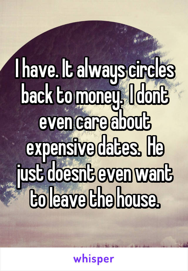 I have. It always circles back to money.  I dont even care about expensive dates.  He just doesnt even want to leave the house.