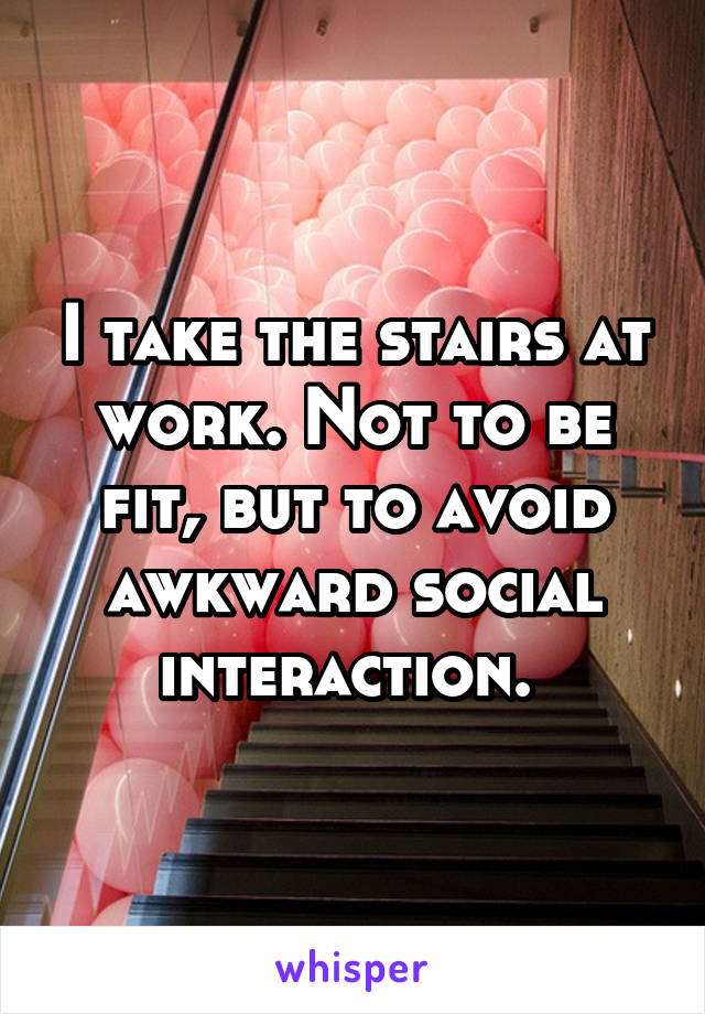 I take the stairs at work. Not to be fit, but to avoid awkward social interaction. 