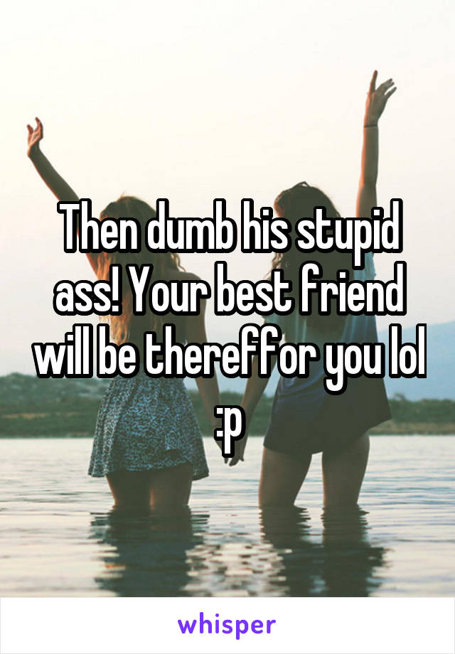 Then dumb his stupid ass! Your best friend will be thereffor you lol :p