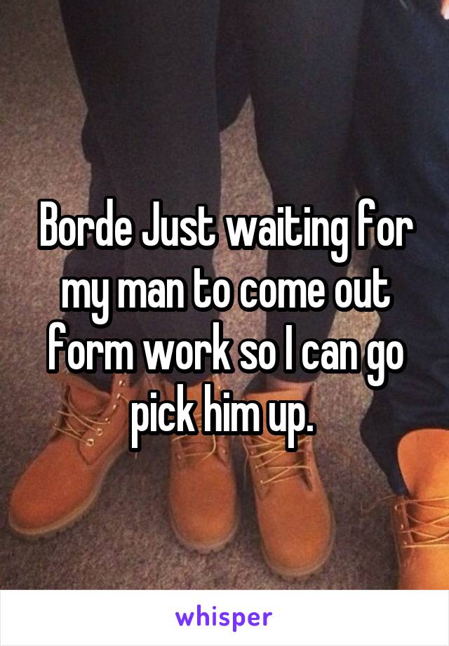 Borde Just waiting for my man to come out form work so I can go pick him up. 