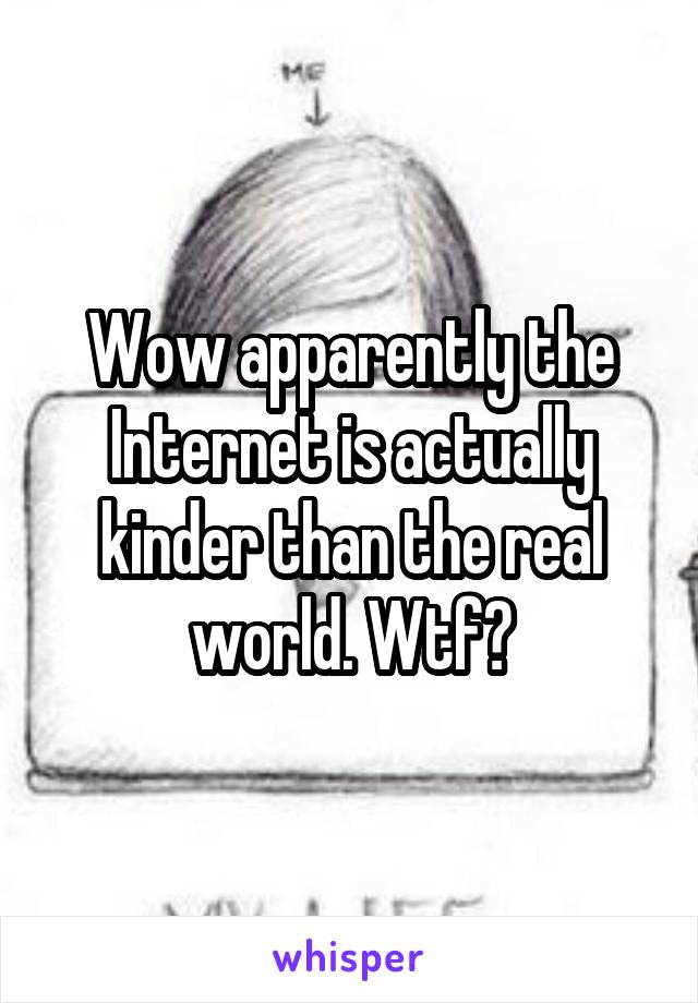 Wow apparently the Internet is actually kinder than the real world. Wtf?