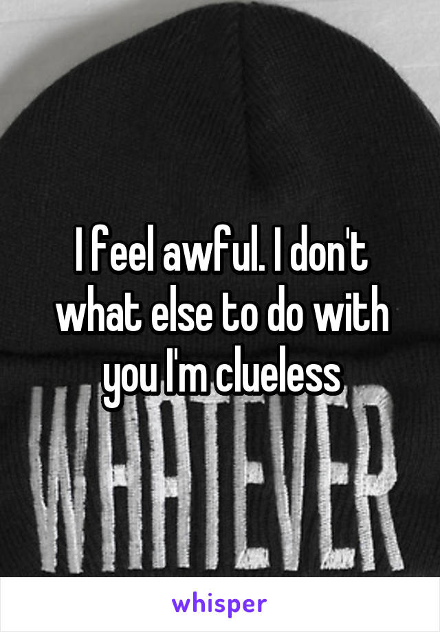 I feel awful. I don't what else to do with you I'm clueless