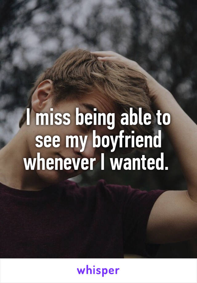 I miss being able to see my boyfriend whenever I wanted. 