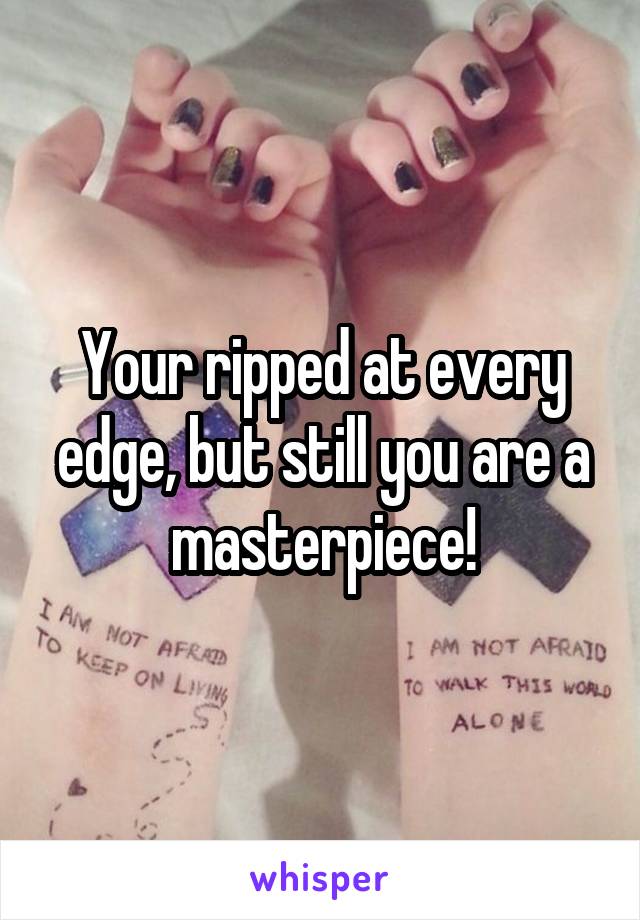 Your ripped at every edge, but still you are a masterpiece!