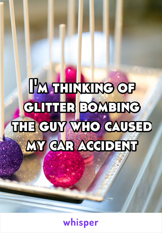 I'm thinking of glitter bombing the guy who caused my car accident