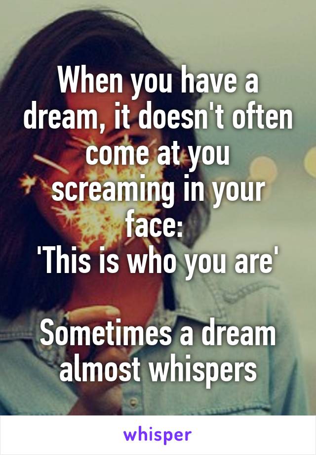 When you have a dream, it doesn't often come at you screaming in your face: 
'This is who you are'
 
Sometimes a dream almost whispers