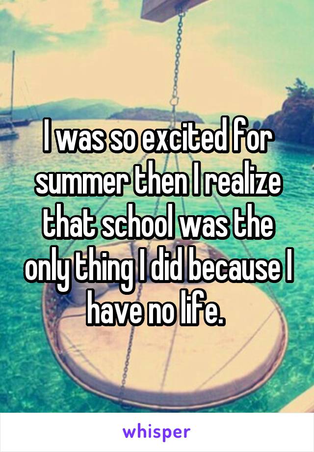 I was so excited for summer then I realize that school was the only thing I did because I have no life. 