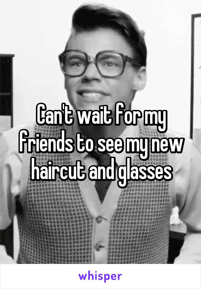 Can't wait for my friends to see my new haircut and glasses