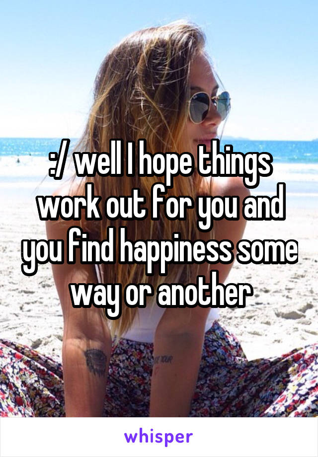 :/ well I hope things work out for you and you find happiness some way or another