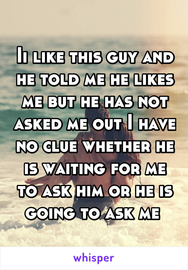 Ii like this guy and he told me he likes me but he has not asked me out I have no clue whether he is waiting for me to ask him or he is going to ask me 