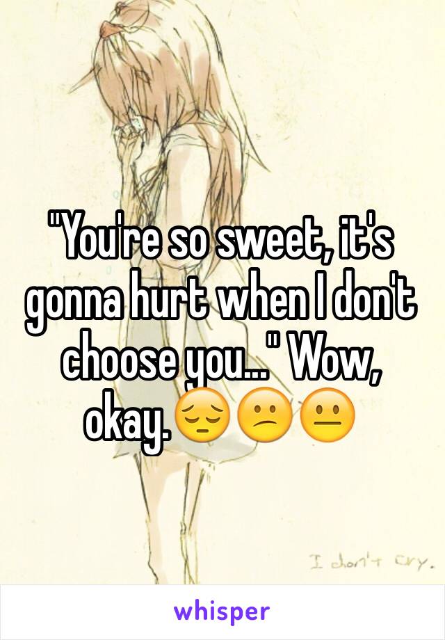 "You're so sweet, it's gonna hurt when I don't choose you..." Wow, okay.😔😕😐