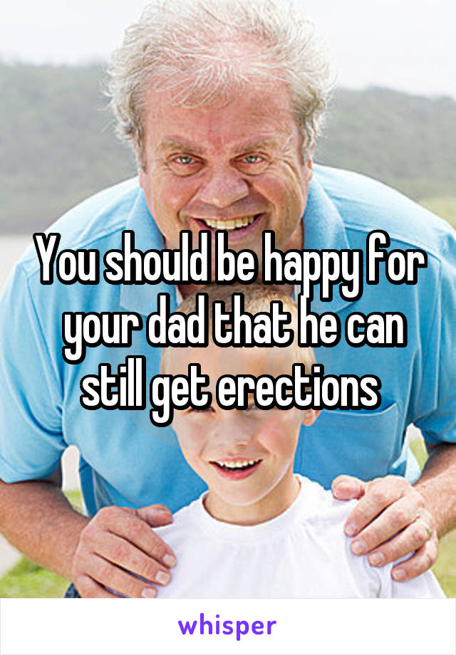 You should be happy for  your dad that he can still get erections