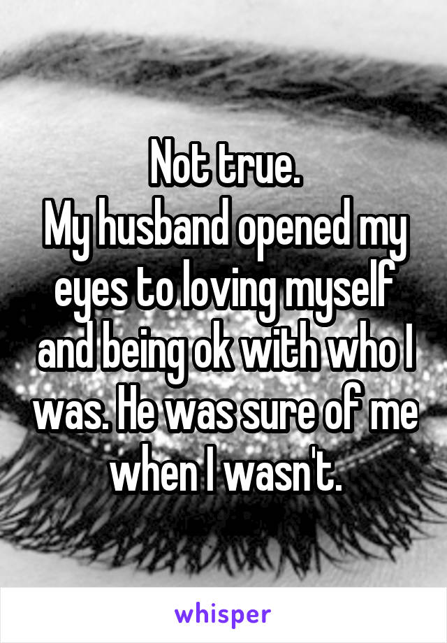 Not true.
My husband opened my eyes to loving myself and being ok with who I was. He was sure of me when I wasn't.