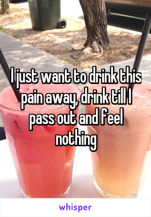 I just want to drink this pain away, drink till I pass out and feel nothing