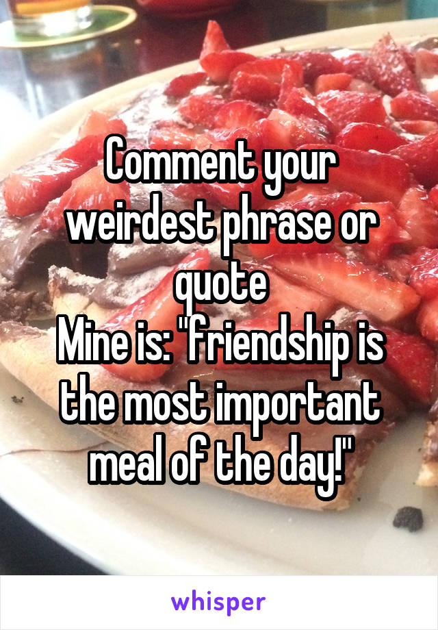 Comment your weirdest phrase or quote
Mine is: "friendship is the most important meal of the day!"