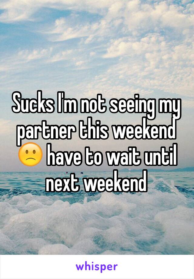 Sucks I'm not seeing my partner this weekend 🙁 have to wait until next weekend 