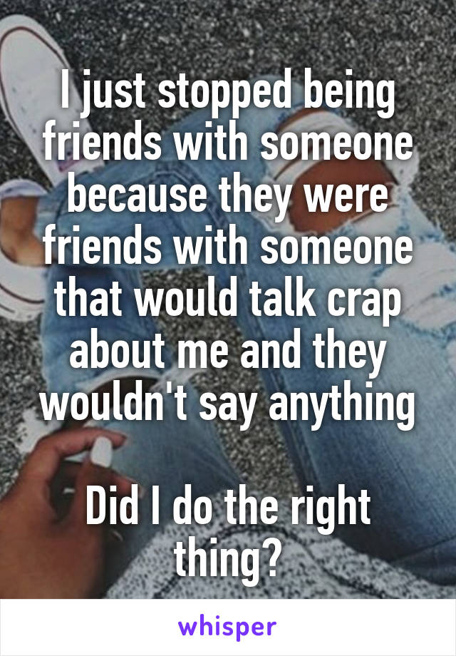 I just stopped being friends with someone because they were friends with someone that would talk crap about me and they wouldn't say anything

Did I do the right thing?