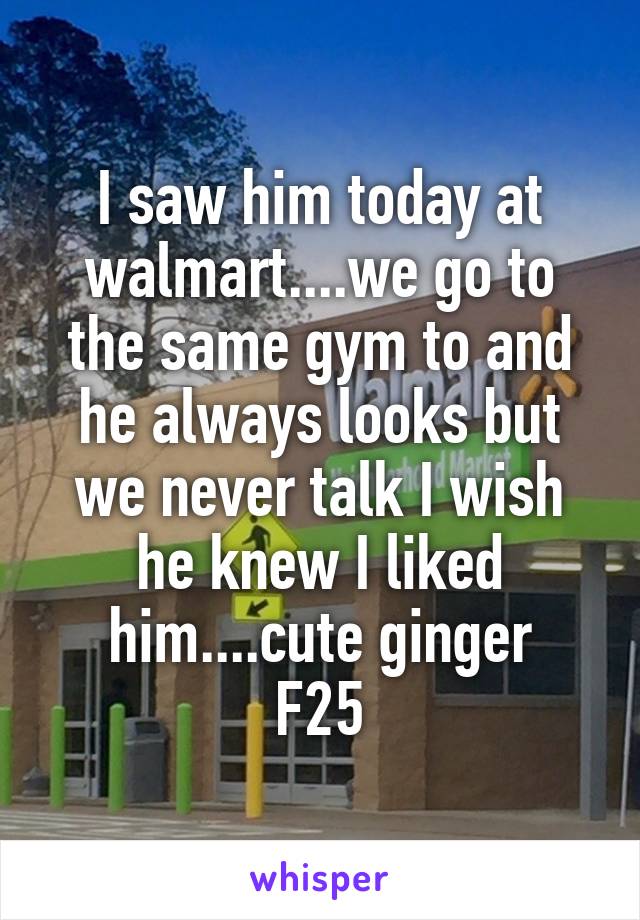 I saw him today at walmart....we go to the same gym to and he always looks but we never talk I wish he knew I liked him....cute ginger
F25