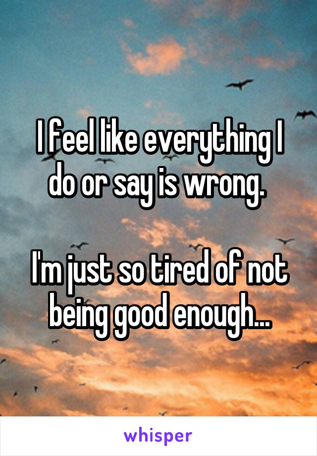 I feel like everything I do or say is wrong. 

I'm just so tired of not being good enough...