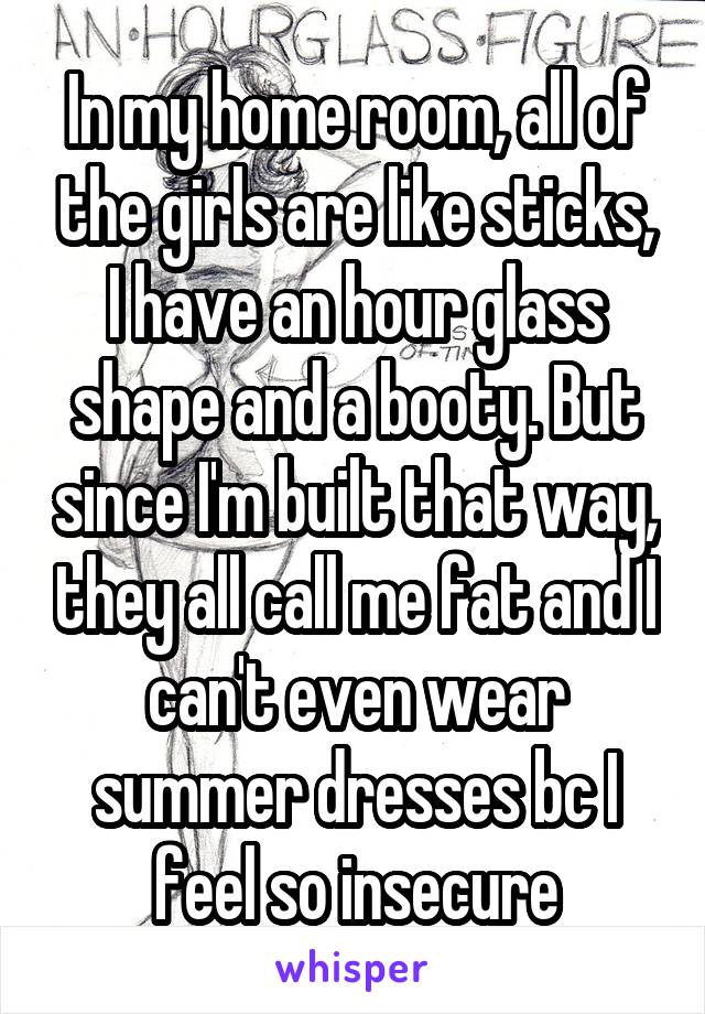 In my home room, all of the girls are like sticks, I have an hour glass shape and a booty. But since I'm built that way, they all call me fat and I can't even wear summer dresses bc I feel so insecure