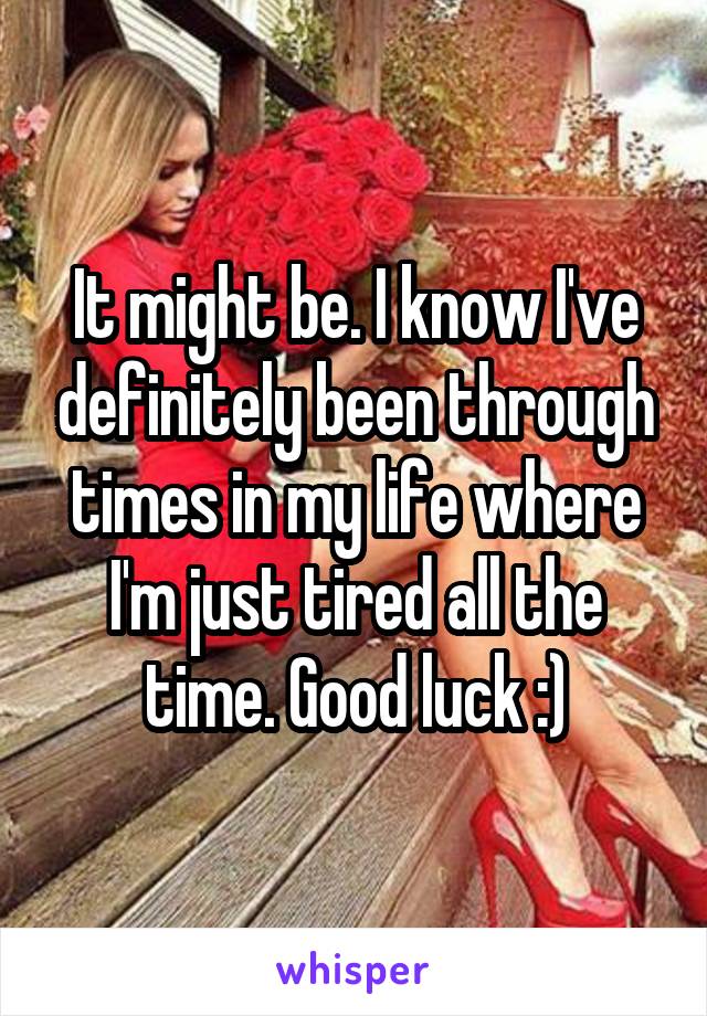 It might be. I know I've definitely been through times in my life where I'm just tired all the time. Good luck :)